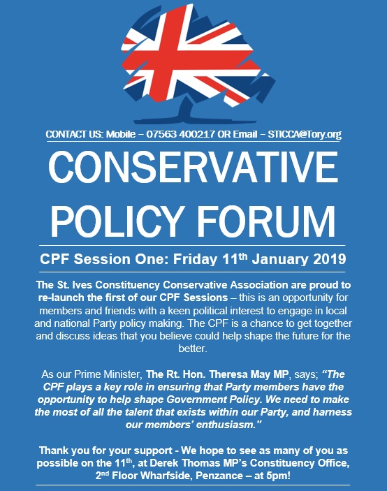 The St. Ives Constituency Conservative Association are proud to re-launch the first of our CPF Sessions – this is an opportunity for members and friends with a keen political interest to engage in local and national Party policy making. The CPF is a chance to get together and discuss ideas that you believe could help shape the future for the better.  As our Prime Minister, The Rt. Hon. Theresa May MP, says; “The CPF plays a key role in ensuring that Party members have the opportunity to help shape Government Policy. We need to make the most of all the talent that exists within our Party, and harness our members’ enthusiasm.”   Thank you for your support - We hope to see as many of you as possible on the 11th, at Derek Thomas MP’s Constituency Office, 2nd Floor Wharfside, Penzance – at 5pm!